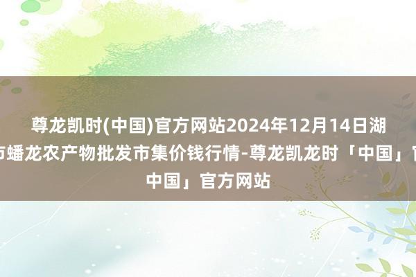 尊龙凯时(中国)官方网站2024年12月14日湖北鄂州市蟠龙农产物批发市集价钱行情-尊龙凯龙时「中国」官方网站