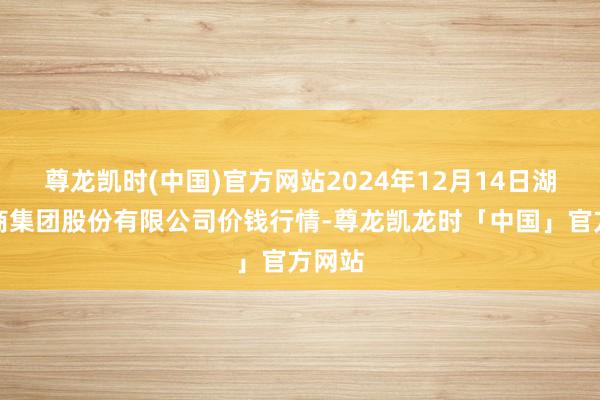 尊龙凯时(中国)官方网站2024年12月14日湖北黄商集团股份有限公司价钱行情-尊龙凯龙时「中国」官方网站