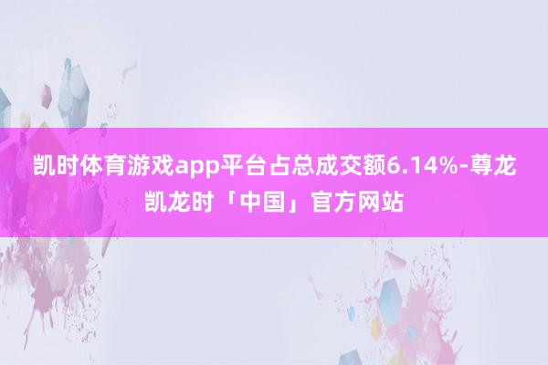 凯时体育游戏app平台占总成交额6.14%-尊龙凯龙时「中国」官方网站