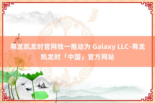 尊龙凯龙时官网独一推动为 Galaxy LLC-尊龙凯龙时「中国」官方网站