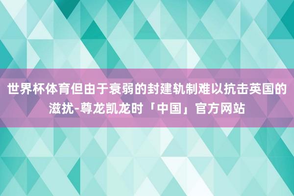世界杯体育但由于衰弱的封建轨制难以抗击英国的滋扰-尊龙凯龙时「中国」官方网站