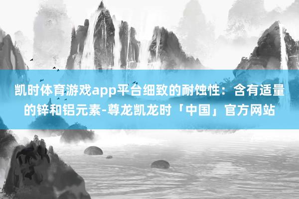 凯时体育游戏app平台细致的耐蚀性：含有适量的锌和铝元素-尊龙凯龙时「中国」官方网站