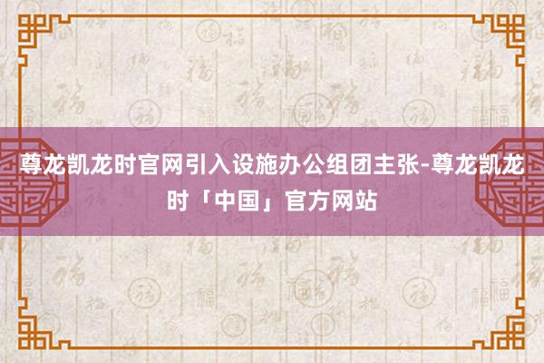 尊龙凯龙时官网引入设施办公组团主张-尊龙凯龙时「中国」官方网站