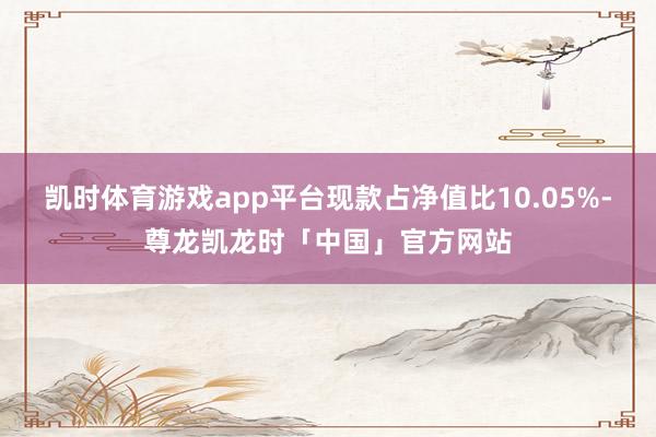 凯时体育游戏app平台现款占净值比10.05%-尊龙凯龙时「中国」官方网站