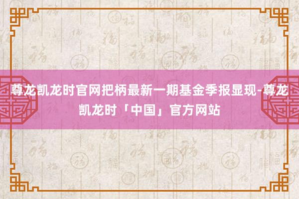 尊龙凯龙时官网把柄最新一期基金季报显现-尊龙凯龙时「中国」官方网站