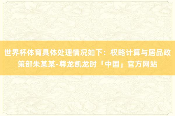 世界杯体育具体处理情况如下:权略计算与居品政策部朱某某-尊龙凯龙时「中国」官方网站