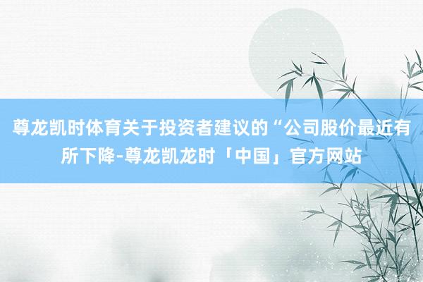 尊龙凯时体育关于投资者建议的“公司股价最近有所下降-尊龙凯龙时「中国」官方网站