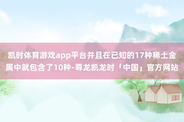 凯时体育游戏app平台并且在已知的17种稀土金属中就包含了10种-尊龙凯龙时「中国」官方网站