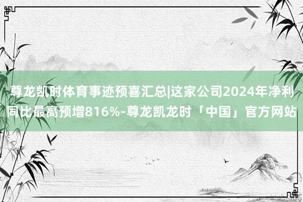 尊龙凯时体育事迹预喜汇总|这家公司2024年净利同比最高预增816%-尊龙凯龙时「中国」官方网站