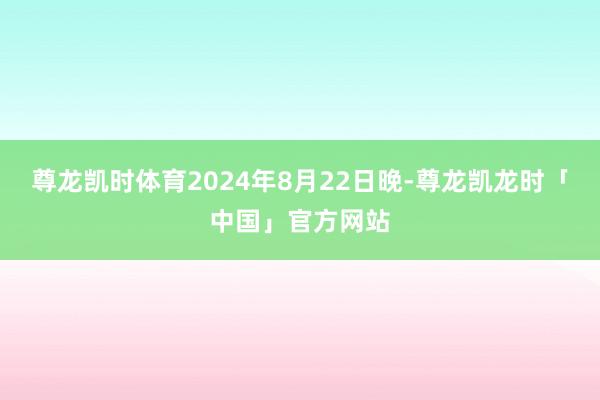 尊龙凯时体育2024年8月22日晚-尊龙凯龙时「中国」官方网站