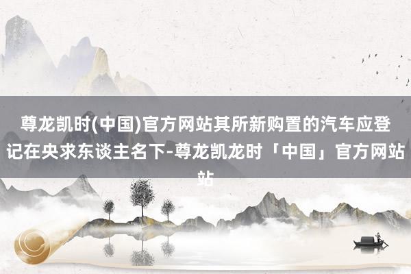 尊龙凯时(中国)官方网站其所新购置的汽车应登记在央求东谈主名下-尊龙凯龙时「中国」官方网站