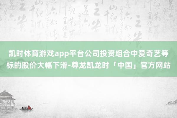 凯时体育游戏app平台公司投资组合中爱奇艺等标的股价大幅下滑-尊龙凯龙时「中国」官方网站