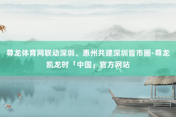 尊龙体育网联动深圳、惠州共建深圳皆市圈-尊龙凯龙时「中国」官方网站