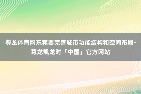 尊龙体育网东莞要完善城市功能结构和空间布局-尊龙凯龙时「中国」官方网站