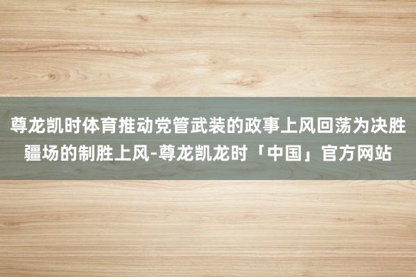 尊龙凯时体育推动党管武装的政事上风回荡为决胜疆场的制胜上风-尊龙凯龙时「中国」官方网站