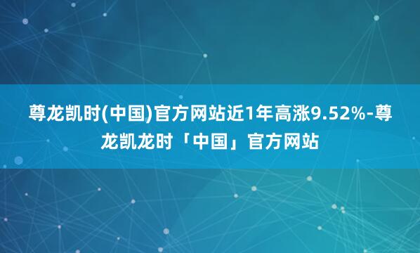 尊龙凯时(中国)官方网站近1年高涨9.52%-尊龙凯龙时「中国」官方网站