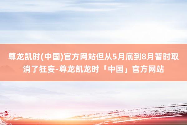 尊龙凯时(中国)官方网站但从5月底到8月暂时取消了狂妄-尊龙凯龙时「中国」官方网站