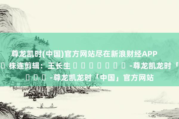 尊龙凯时(中国)官方网站尽在新浪财经APP            						株连剪辑：王长生 							-尊龙凯龙时「中国」官方网站