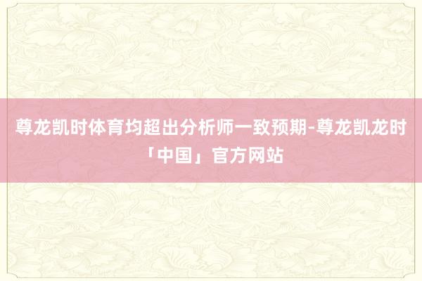 尊龙凯时体育均超出分析师一致预期-尊龙凯龙时「中国」官方网站