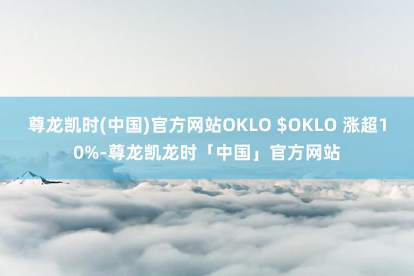 尊龙凯时(中国)官方网站OKLO $OKLO 涨超10%-尊龙凯龙时「中国」官方网站