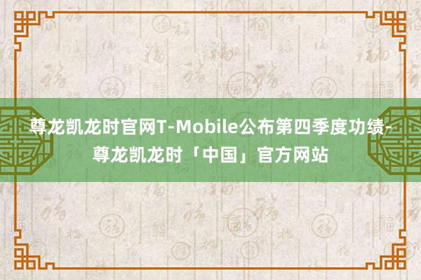 尊龙凯龙时官网T-Mobile公布第四季度功绩-尊龙凯龙时「中国」官方网站