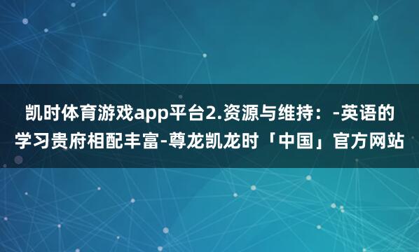 凯时体育游戏app平台2.资源与维持:-英语的学习贵府相配丰富-尊龙凯龙时「中国」官方网站