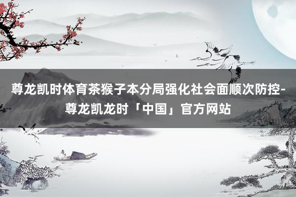 尊龙凯时体育茶猴子本分局强化社会面顺次防控-尊龙凯龙时「中国」官方网站