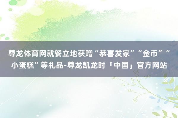 尊龙体育网就餐立地获赠“恭喜发家”“金币”“小蛋糕”等礼品-尊龙凯龙时「中国」官方网站
