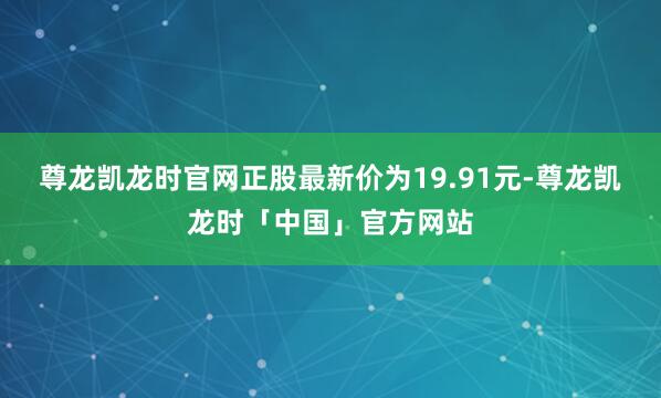 尊龙凯龙时官网正股最新价为19.91元-尊龙凯龙时「中国」官方网站
