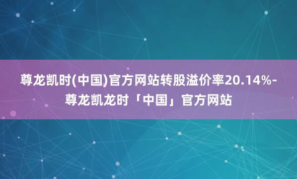 尊龙凯时(中国)官方网站转股溢价率20.14%-尊龙凯龙时「中国」官方网站