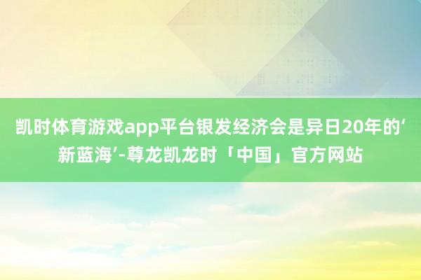 凯时体育游戏app平台银发经济会是异日20年的‘新蓝海’-尊龙凯龙时「中国」官方网站