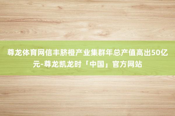 尊龙体育网信丰脐橙产业集群年总产值高出50亿元-尊龙凯龙时「中国」官方网站