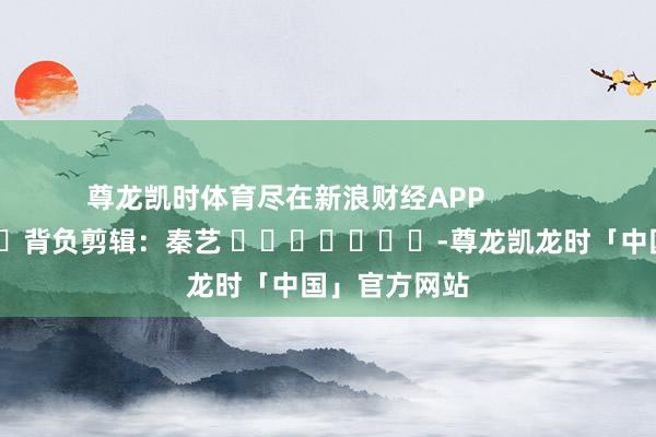 尊龙凯时体育尽在新浪财经APP            						背负剪辑：秦艺 							-尊龙凯龙时「中国」官方网站