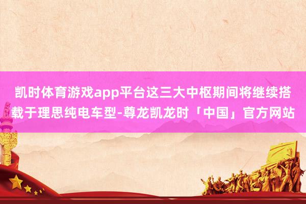 凯时体育游戏app平台这三大中枢期间将继续搭载于理思纯电车型-尊龙凯龙时「中国」官方网站