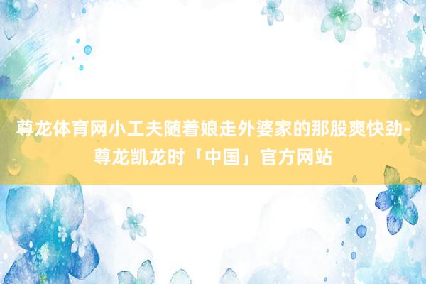 尊龙体育网小工夫随着娘走外婆家的那股爽快劲-尊龙凯龙时「中国」官方网站