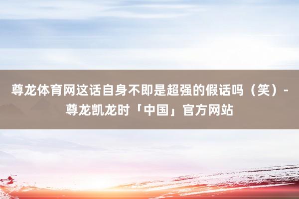 尊龙体育网这话自身不即是超强的假话吗（笑）-尊龙凯龙时「中国」官方网站