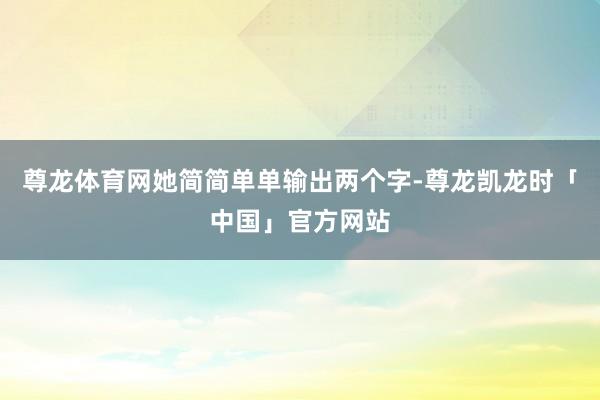 尊龙体育网她简简单单输出两个字-尊龙凯龙时「中国」官方网站