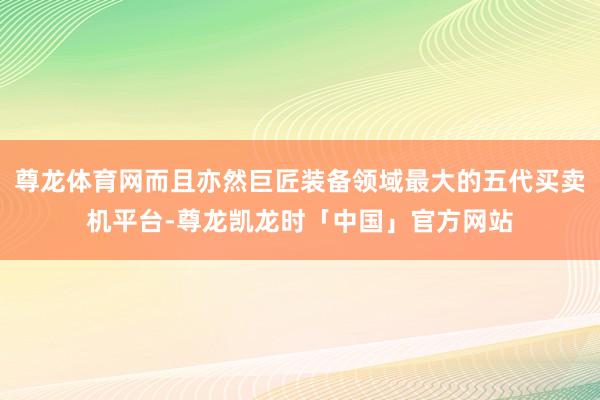 尊龙体育网而且亦然巨匠装备领域最大的五代买卖机平台-尊龙凯龙时「中国」官方网站