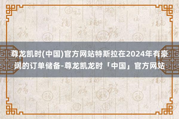 尊龙凯时(中国)官方网站特斯拉在2024年有豪阔的订单储备-尊龙凯龙时「中国」官方网站