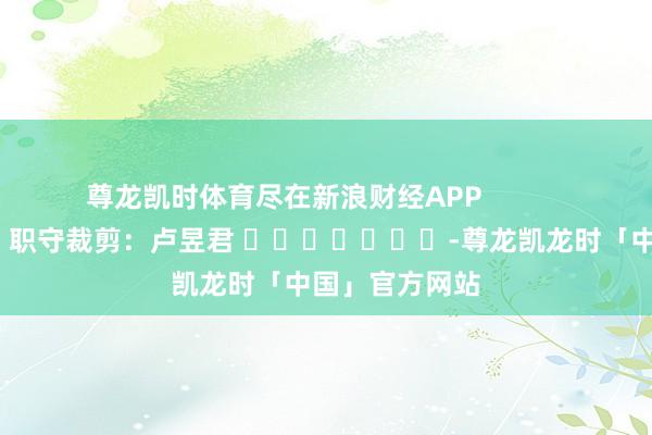 尊龙凯时体育尽在新浪财经APP            						职守裁剪：卢昱君 							-尊龙凯龙时「中国」官方网站