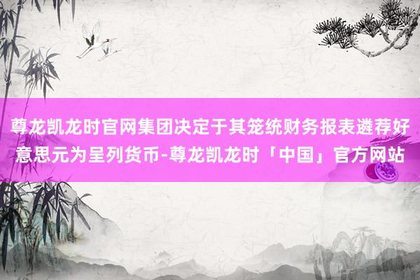 尊龙凯龙时官网集团决定于其笼统财务报表遴荐好意思元为呈列货币-尊龙凯龙时「中国」官方网站