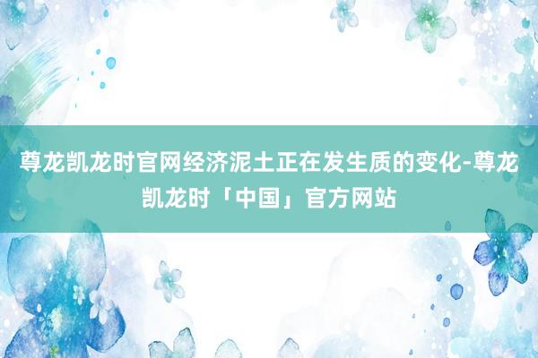 尊龙凯龙时官网经济泥土正在发生质的变化-尊龙凯龙时「中国」官方网站