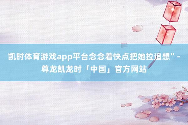 凯时体育游戏app平台念念着快点把她拉追想”-尊龙凯龙时「中国」官方网站