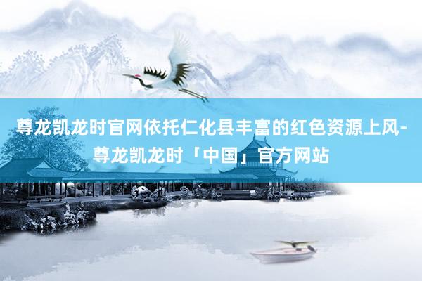 尊龙凯龙时官网依托仁化县丰富的红色资源上风-尊龙凯龙时「中国」官方网站