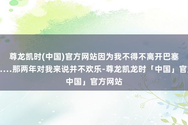 尊龙凯时(中国)官方网站因为我不得不离开巴塞罗那……那两年对我来说并不欢乐-尊龙凯龙时「中国」官方网站
