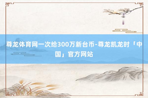 尊龙体育网一次给300万新台币-尊龙凯龙时「中国」官方网站