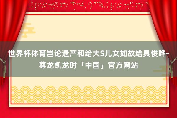 世界杯体育岂论遗产和给大S儿女如故给具俊晔-尊龙凯龙时「中国」官方网站