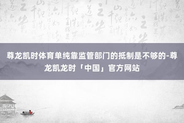 尊龙凯时体育单纯靠监管部门的抵制是不够的-尊龙凯龙时「中国」官方网站