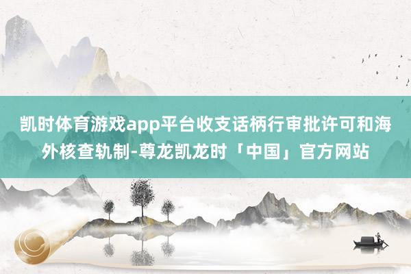 凯时体育游戏app平台收支话柄行审批许可和海外核查轨制-尊龙凯龙时「中国」官方网站