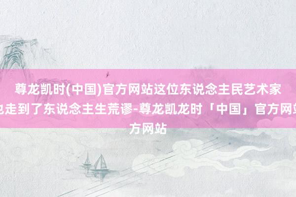 尊龙凯时(中国)官方网站这位东说念主民艺术家也走到了东说念主生荒谬-尊龙凯龙时「中国」官方网站